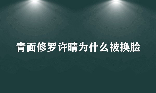 青面修罗许晴为什么被换脸
