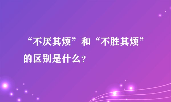 “不厌其烦”和“不胜其烦”的区别是什么？