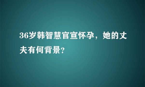 36岁韩智慧官宣怀孕，她的丈夫有何背景？
