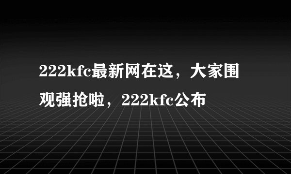 222kfc最新网在这，大家围观强抢啦，222kfc公布