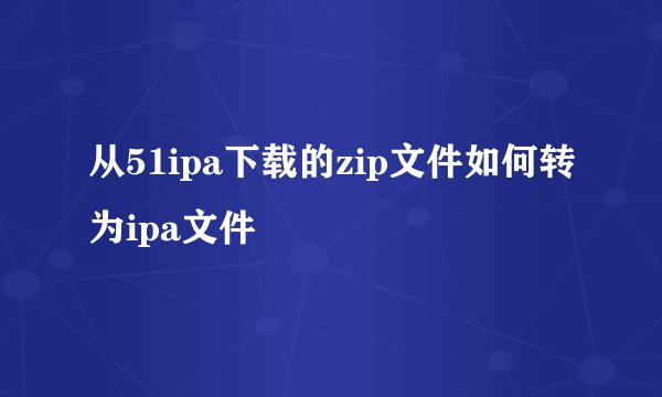 从51ipa下载的zip文件如何转为ipa文件