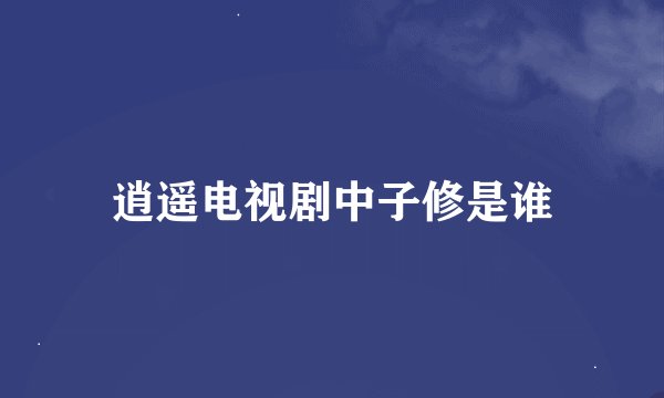 逍遥电视剧中子修是谁