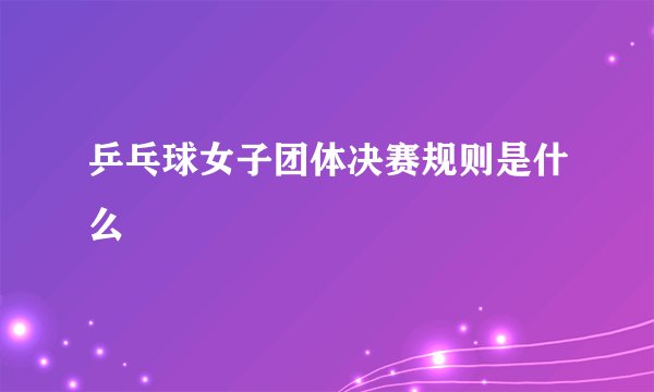乒乓球女子团体决赛规则是什么