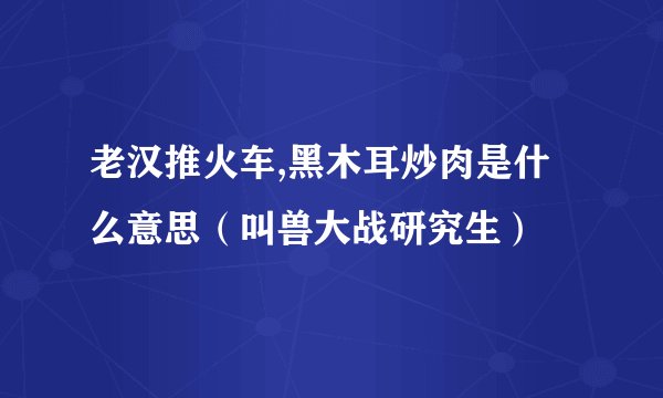 老汉推火车,黑木耳炒肉是什么意思（叫兽大战研究生）