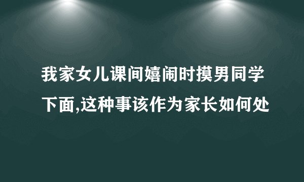 我家女儿课间嬉闹时摸男同学下面,这种事该作为家长如何处