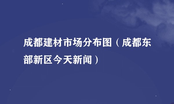 成都建材市场分布图（成都东部新区今天新闻）