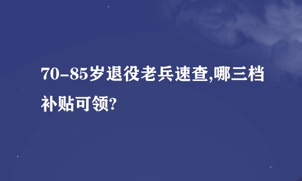 70-85岁退役老兵速查,哪三档补贴可领?
