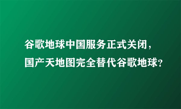 谷歌地球中国服务正式关闭，国产天地图完全替代谷歌地球？