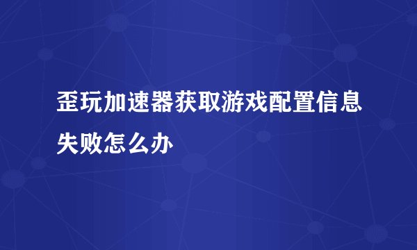 歪玩加速器获取游戏配置信息失败怎么办