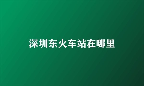 深圳东火车站在哪里