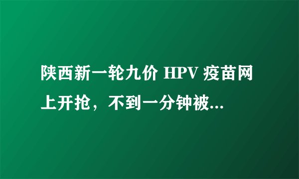 陕西新一轮九价 HPV 疫苗网上开抢，不到一分钟被抢完，九价 HPV 疫苗为什么这么难抢？