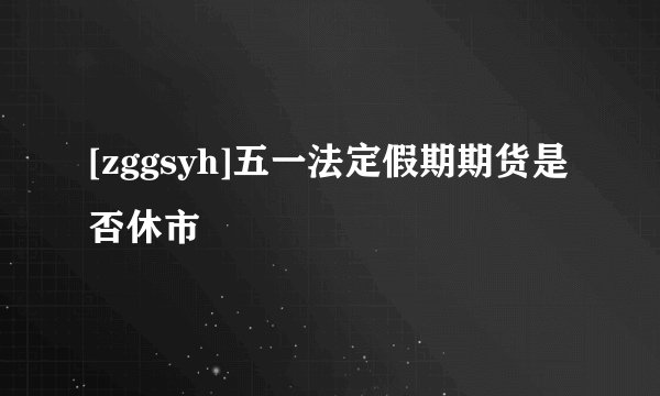 [zggsyh]五一法定假期期货是否休市
