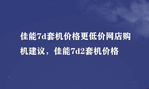 佳能7d套机价格更低价网店购机建议，佳能7d2套机价格