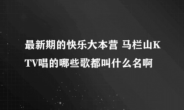 最新期的快乐大本营 马栏山KTV唱的哪些歌都叫什么名啊
