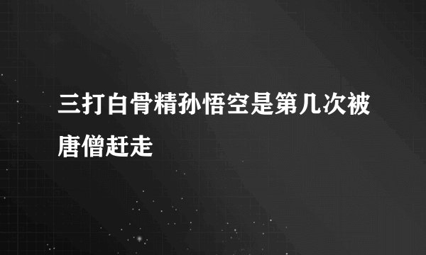 三打白骨精孙悟空是第几次被唐僧赶走