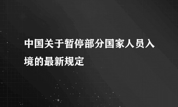 中国关于暂停部分国家人员入境的最新规定