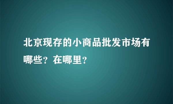 北京现存的小商品批发市场有哪些？在哪里？