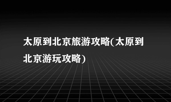 太原到北京旅游攻略(太原到北京游玩攻略)