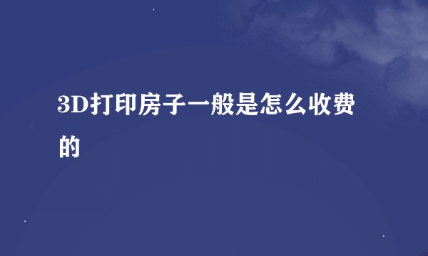 3D打印房子一般是怎么收费的