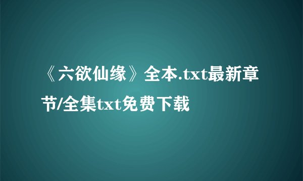 《六欲仙缘》全本.txt最新章节/全集txt免费下载