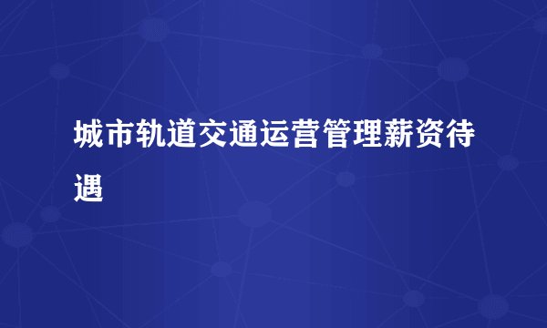城市轨道交通运营管理薪资待遇