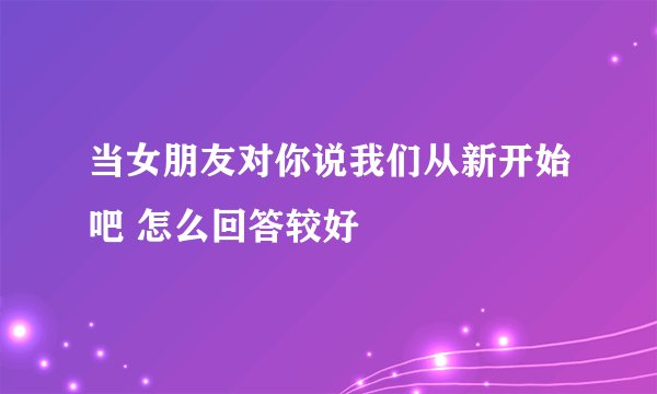 当女朋友对你说我们从新开始吧 怎么回答较好