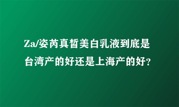 Za/姿芮真皙美白乳液到底是台湾产的好还是上海产的好?
