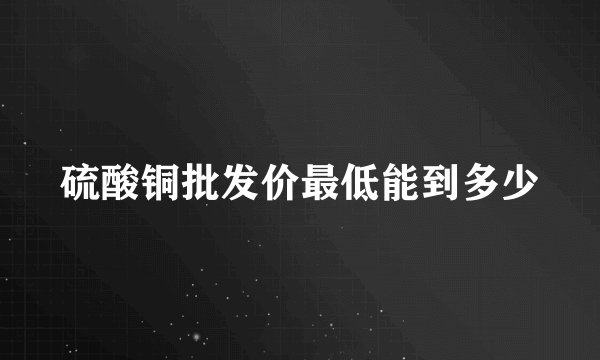 硫酸铜批发价最低能到多少