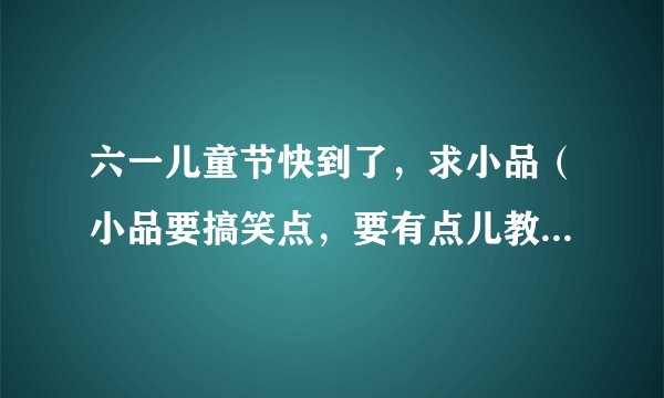 六一儿童节快到了，求小品（小品要搞笑点，要有点儿教育意义，要简短一些，最重要的是适合三人演的！）