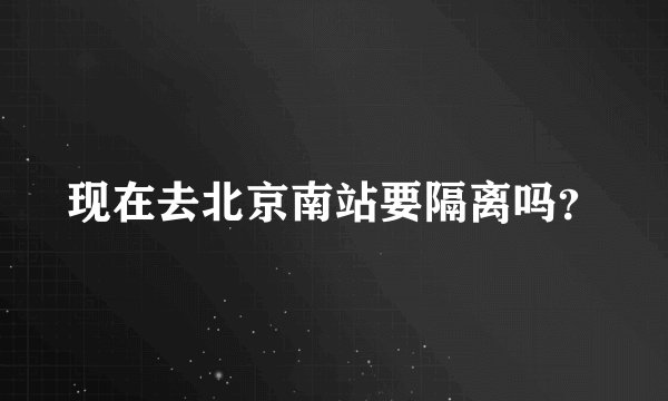 现在去北京南站要隔离吗？