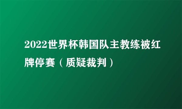 2022世界杯韩国队主教练被红牌停赛（质疑裁判）