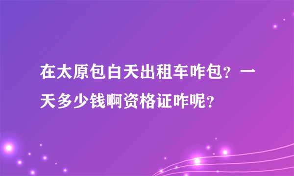 在太原包白天出租车咋包？一天多少钱啊资格证咋呢？