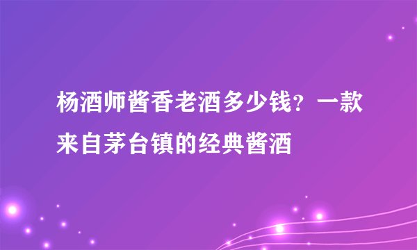 杨酒师酱香老酒多少钱?一款来自茅台镇的经典酱酒