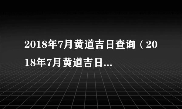 2018年7月黄道吉日查询（2018年7月黄道吉日一览表）
