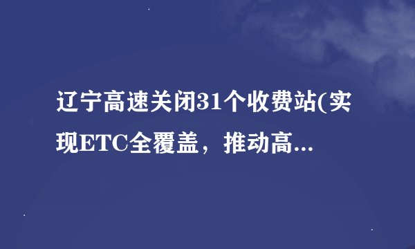 辽宁高速关闭31个收费站(实现ETC全覆盖,推动高速公路智能化建设)