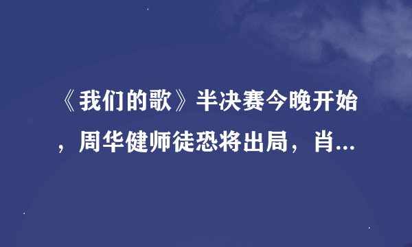 《我们的歌》半决赛今晚开始，周华健师徒恐将出局，肖战能进决赛