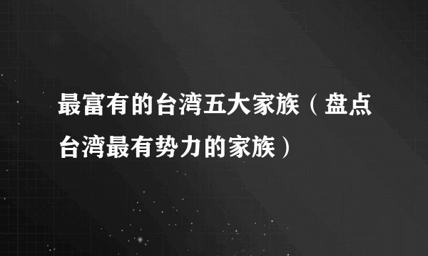 最富有的台湾五大家族（盘点台湾最有势力的家族）