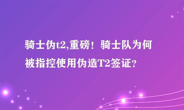 骑士伪t2,重磅！骑士队为何被指控使用伪造T2签证？