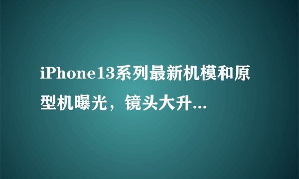 iPhone13系列最新机模和原型机曝光，镜头大升级，与iPhone12系列对比