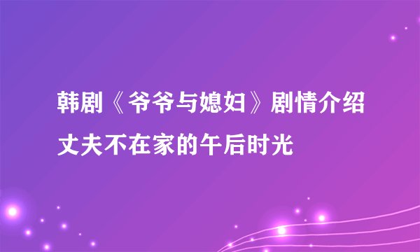 韩剧《爷爷与媳妇》剧情介绍丈夫不在家的午后时光