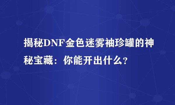 揭秘DNF金色迷雾袖珍罐的神秘宝藏：你能开出什么？