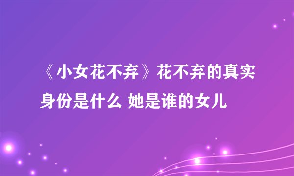 《小女花不弃》花不弃的真实身份是什么 她是谁的女儿