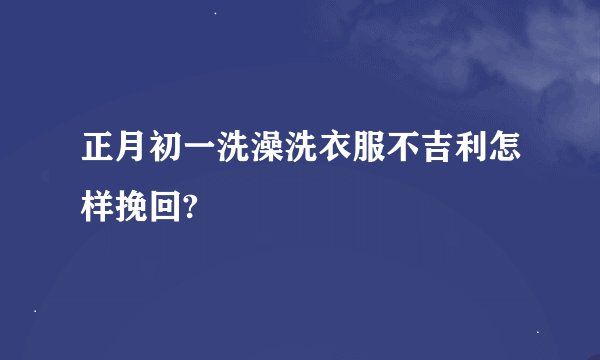 正月初一洗澡洗衣服不吉利怎样挽回?