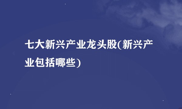 七大新兴产业龙头股(新兴产业包括哪些)