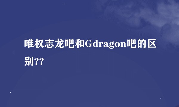 唯权志龙吧和Gdragon吧的区别??
