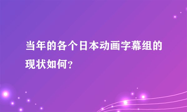 当年的各个日本动画字幕组的现状如何？