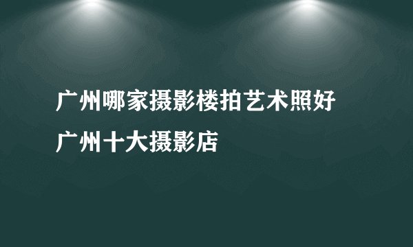 广州哪家摄影楼拍艺术照好 广州十大摄影店