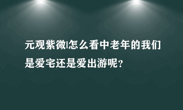 元观紫微|怎么看中老年的我们是爱宅还是爱出游呢？