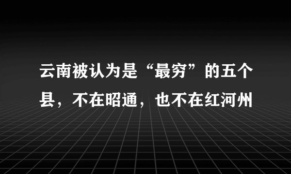 云南被认为是“最穷”的五个县，不在昭通，也不在红河州
