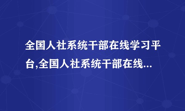 全国人社系统干部在线学习平台,全国人社系统干部在线学习平台推出